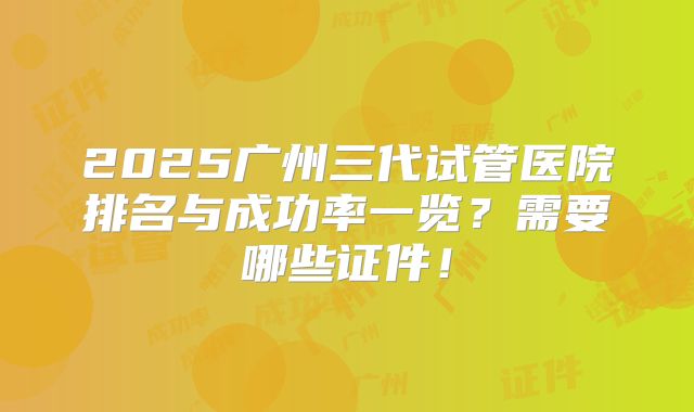 2025广州三代试管医院排名与成功率一览？需要哪些证件！