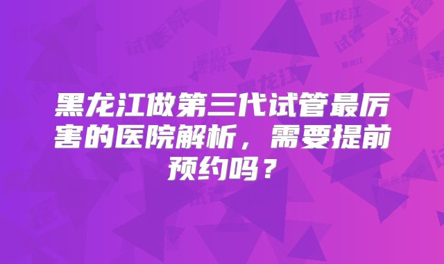 黑龙江做第三代试管最厉害的医院解析，需要提前预约吗？
