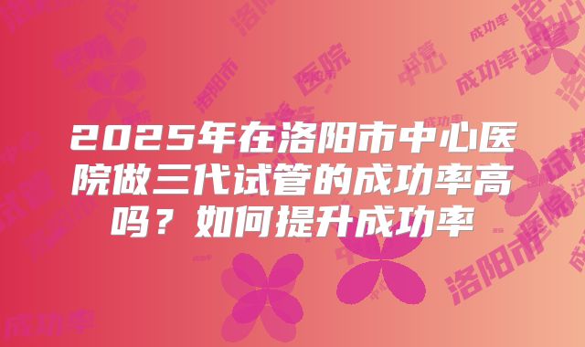2025年在洛阳市中心医院做三代试管的成功率高吗？如何提升成功率