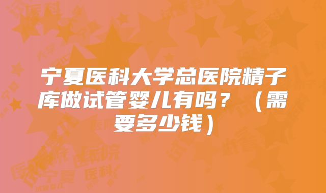 宁夏医科大学总医院精子库做试管婴儿有吗？（需要多少钱）