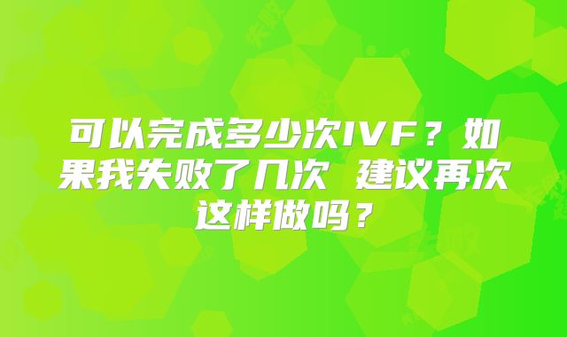 可以完成多少次IVF?如果我失败了几次 建议再次这样做吗?