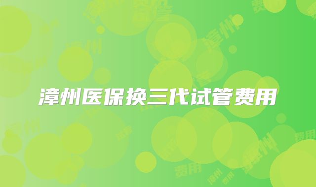 漳州医保换三代试管费用