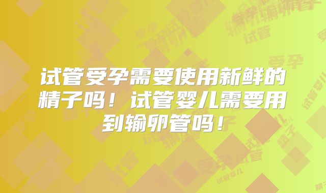 试管受孕需要使用新鲜的精子吗！试管婴儿需要用到输卵管吗！