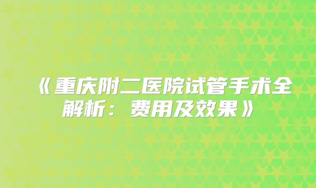 《重庆附二医院试管手术全解析：费用及效果》