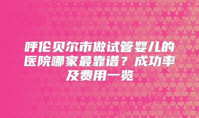 呼伦贝尔市做试管婴儿的医院哪家最靠谱？成功率及费用一览