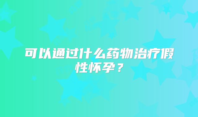 可以通过什么药物治疗假性怀孕？