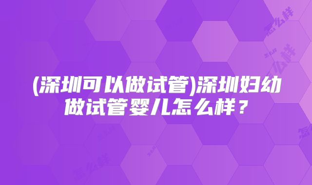 (深圳可以做试管)深圳妇幼做试管婴儿怎么样？