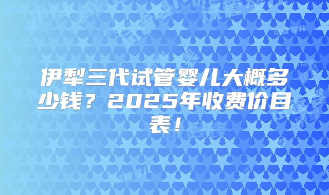 伊犁三代试管婴儿大概多少钱？2025年收费价目表！