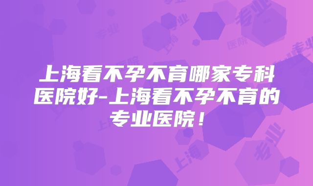 上海看不孕不育哪家专科医院好-上海看不孕不育的专业医院!