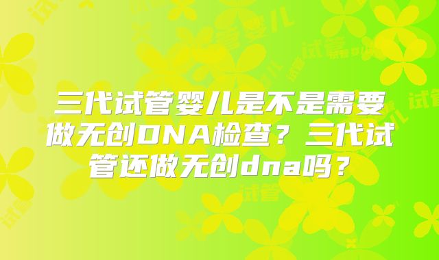 三代试管婴儿是不是需要做无创DNA检查?三代试管还做无创dna吗?