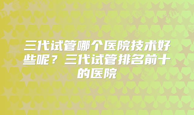 三代试管哪个医院技术好些呢？三代试管排名前十的医院