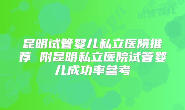 昆明试管婴儿私立医院推荐 附昆明私立医院试管婴儿成功率参考