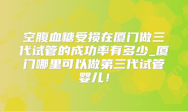 空腹血糖受损在厦门做三代试管的成功率有多少_厦门哪里可以做第三代试管婴儿！