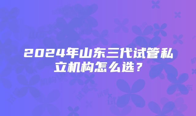 2024年山东三代试管私立机构怎么选？