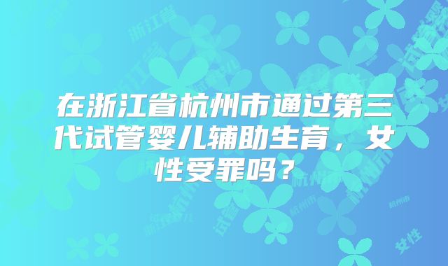 在浙江省杭州市通过第三代试管婴儿辅助生育,女性受罪吗?
