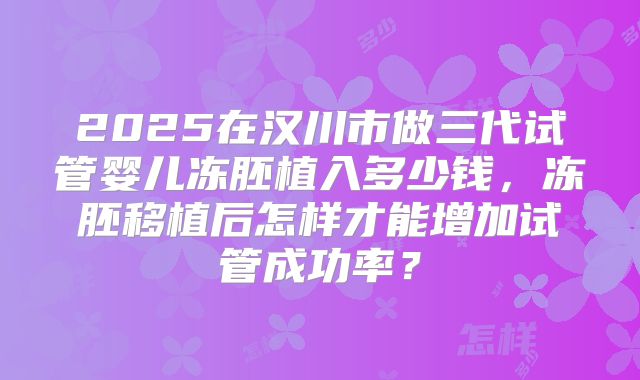 2025在汉川市做三代试管婴儿冻胚植入多少钱，冻胚移植后怎样才能增加试管成功率？