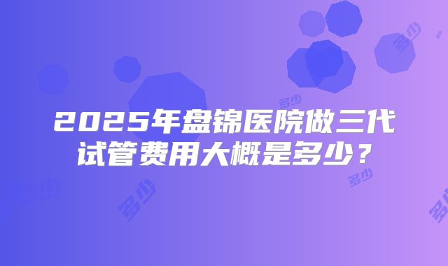 2025年盘锦医院做三代试管费用大概是多少？