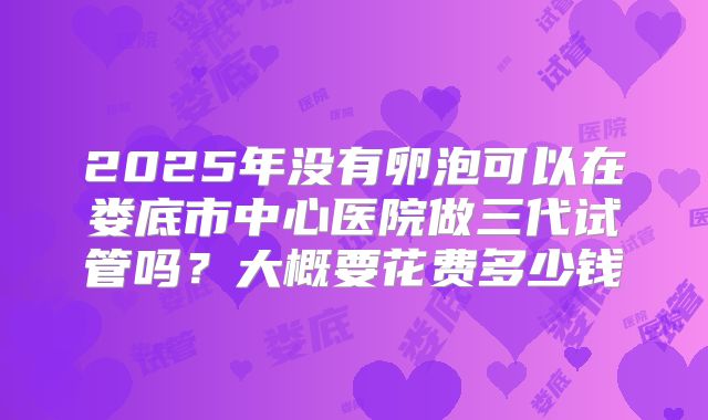 2025年没有卵泡可以在娄底市中心医院做三代试管吗？大概要花费多少钱