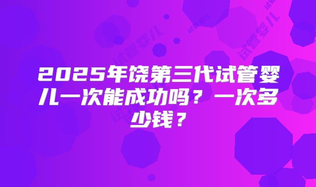 2025年饶第三代试管婴儿一次能成功吗？一次多少钱？