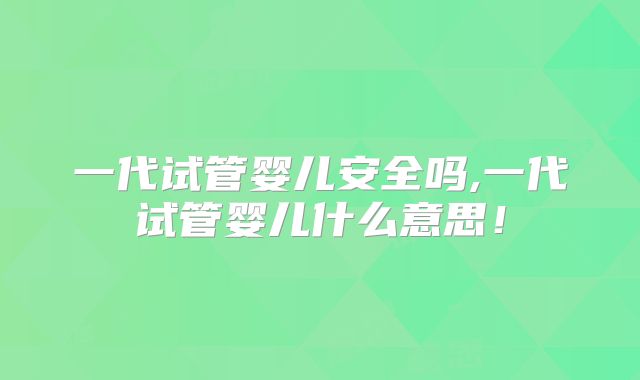 一代试管婴儿安全吗,一代试管婴儿什么意思！
