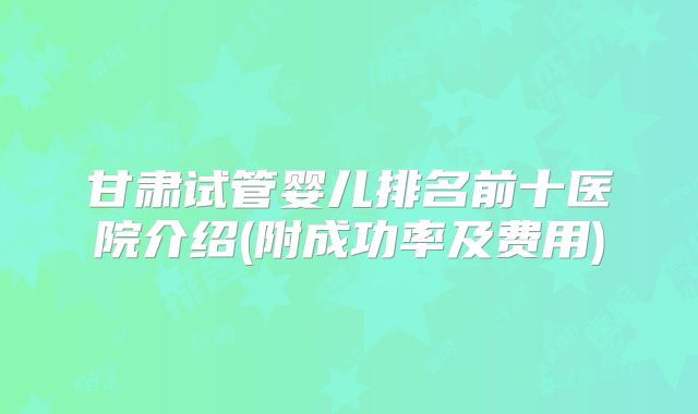甘肃试管婴儿排名前十医院介绍(附成功率及费用)
