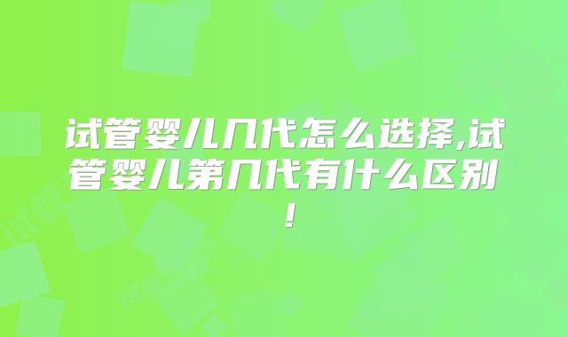 试管婴儿几代怎么选择,试管婴儿第几代有什么区别!