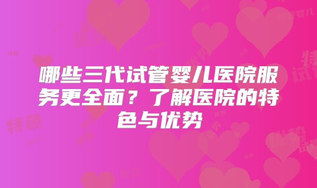 哪些三代试管婴儿医院服务更全面？了解医院的特色与优势