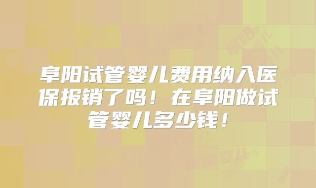 阜阳试管婴儿费用纳入医保报销了吗！在阜阳做试管婴儿多少钱！