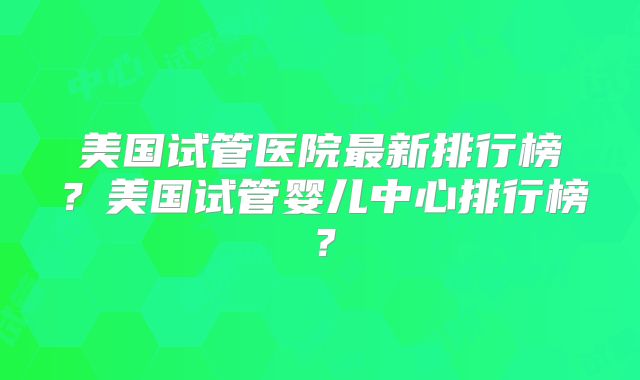 美国试管医院最新排行榜?美国试管婴儿中心排行榜?