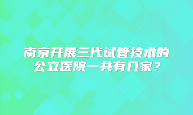 南京开展三代试管技术的公立医院一共有几家？