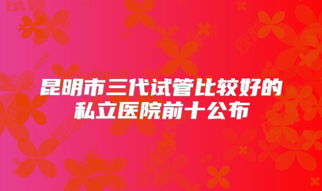 昆明市三代试管比较好的私立医院前十公布