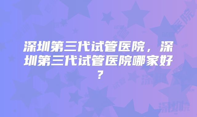 深圳第三代试管医院，深圳第三代试管医院哪家好？