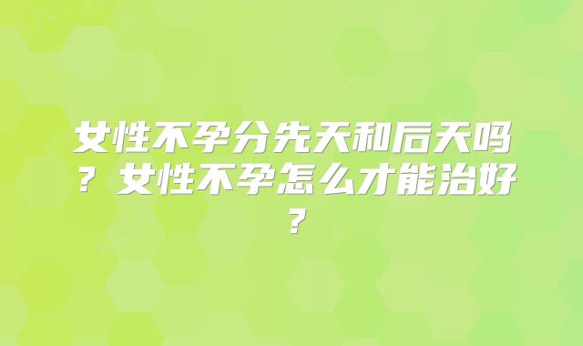 女性不孕分先天和后天吗?女性不孕怎么才能治好?