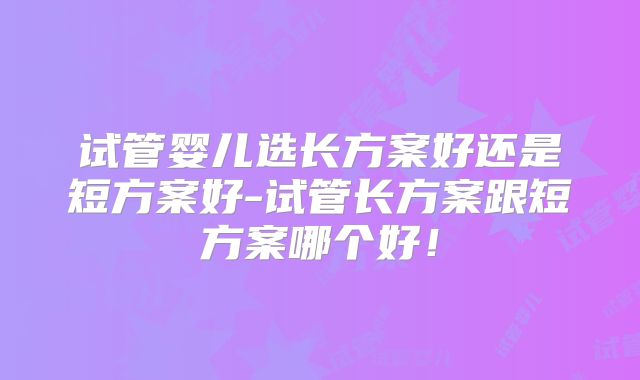 试管婴儿选长方案好还是短方案好-试管长方案跟短方案哪个好！