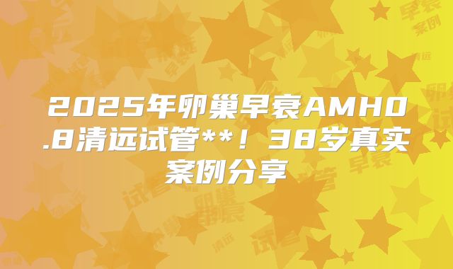 2025年卵巢早衰AMH0.8清远试管**！38岁真实案例分享