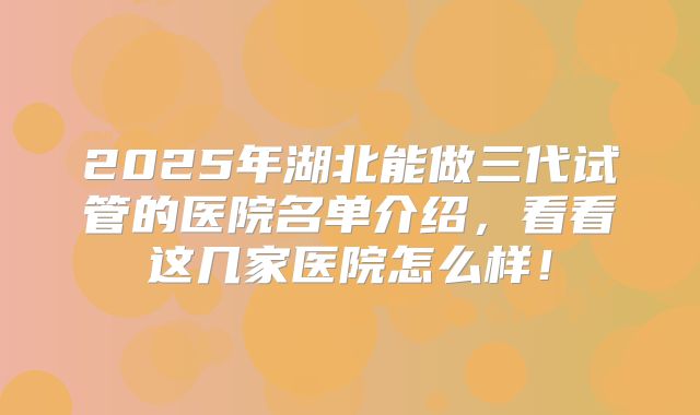 2025年湖北能做三代试管的医院名单介绍,看看这几家医院怎么样!