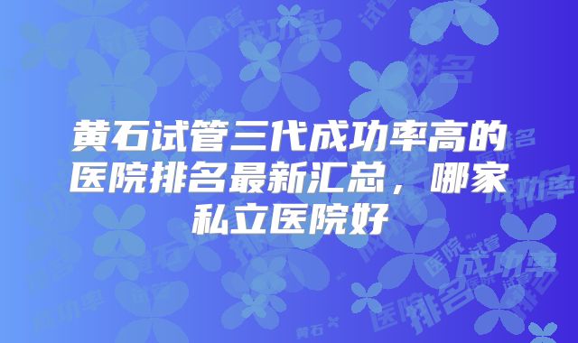 黄石试管三代成功率高的医院排名最新汇总,哪家私立医院好