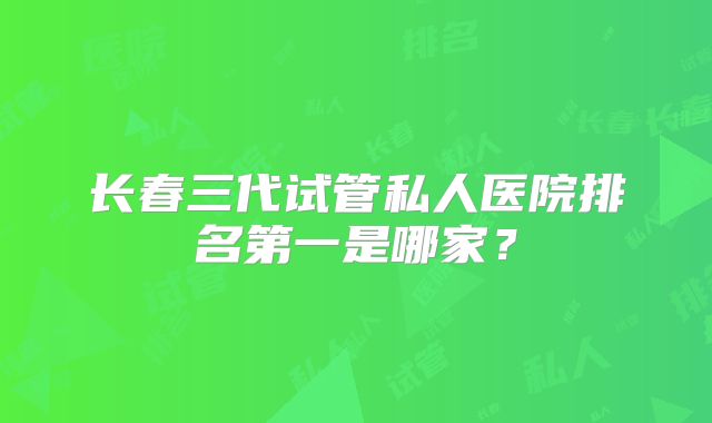 长春三代试管私人医院排名第一是哪家？