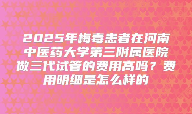 2025年梅毒患者在河南中医药大学第三附属医院做三代试管的费用高吗?费用明细是怎么样的