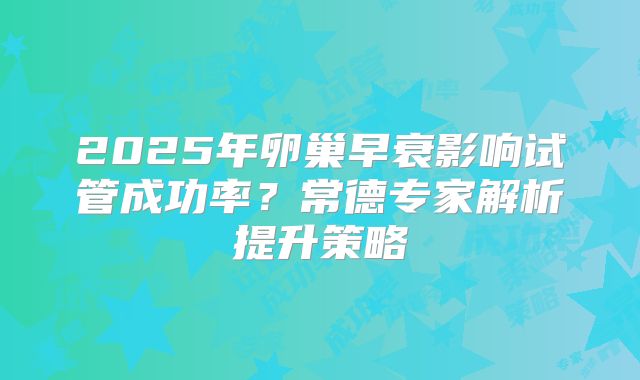 2025年卵巢早衰影响试管成功率？常德专家解析提升策略