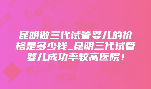 昆明做三代试管婴儿的价格是多少钱_昆明三代试管婴儿成功率较高医院！