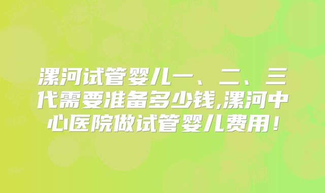 漯河试管婴儿一、二、三代需要准备多少钱,漯河中心医院做试管婴儿费用！