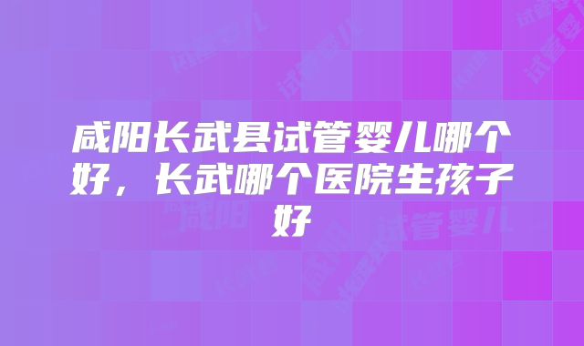咸阳长武县试管婴儿哪个好,长武哪个医院生孩子好