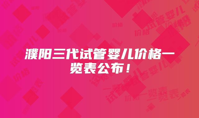 濮阳三代试管婴儿价格一览表公布！