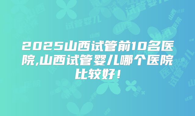 2025山西试管前10名医院,山西试管婴儿哪个医院比较好！