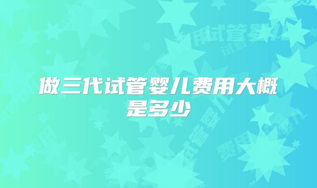 做三代试管婴儿费用大概是多少