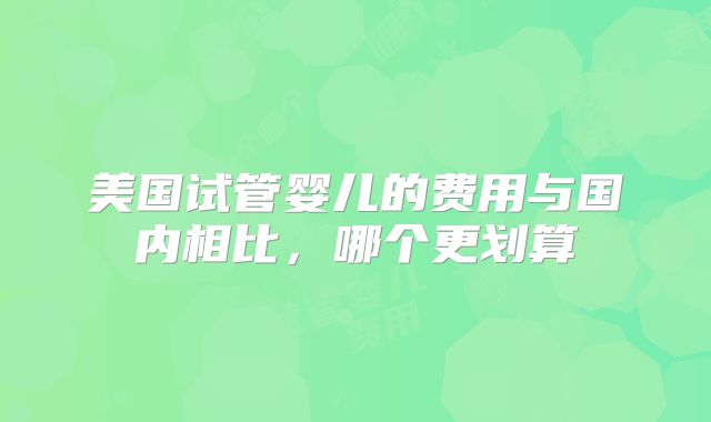 美国试管婴儿的费用与国内相比,哪个更划算