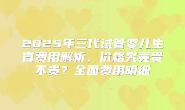 2025年三代试管婴儿生育费用解析，价格究竟贵不贵？全面费用明细