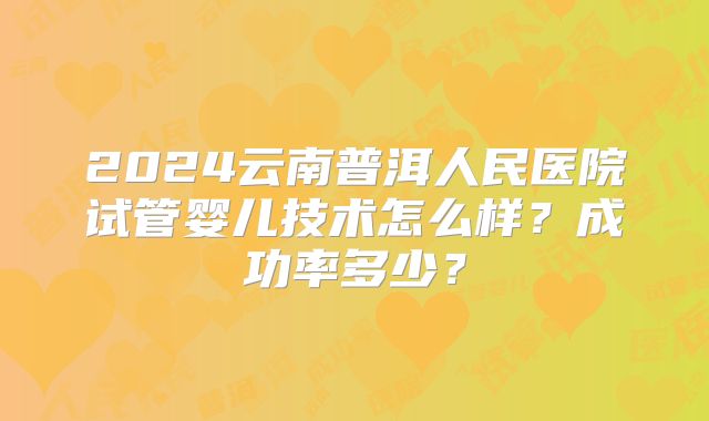 2024云南普洱人民医院试管婴儿技术怎么样？成功率多少？