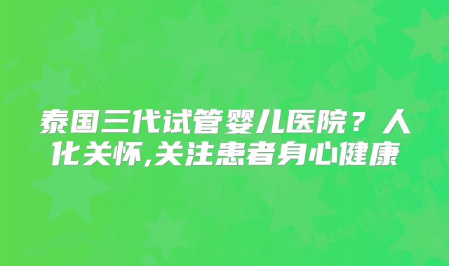 泰国三代试管婴儿医院?人化关怀,关注患者身心健康